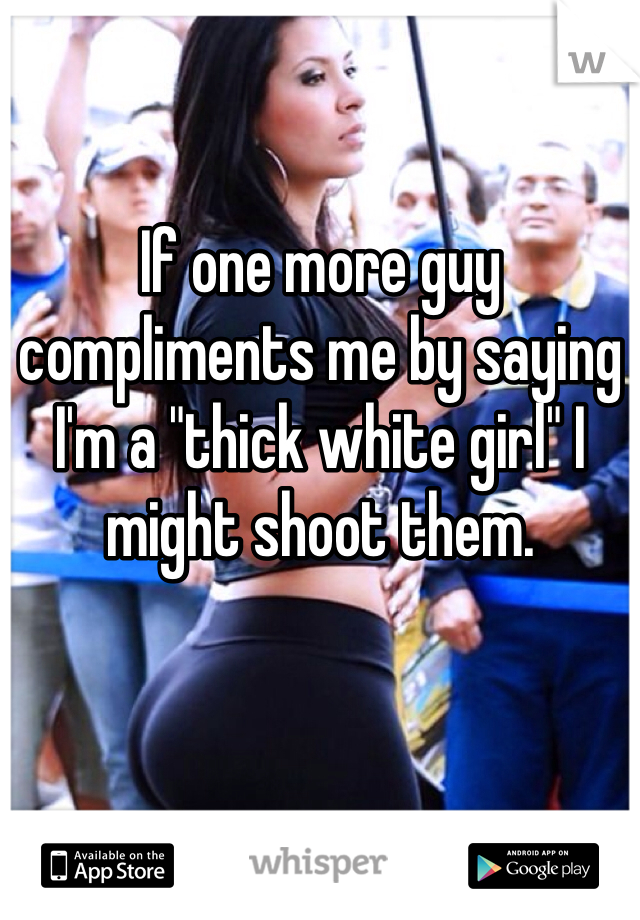 If one more guy compliments me by saying I'm a "thick white girl" I might shoot them. 