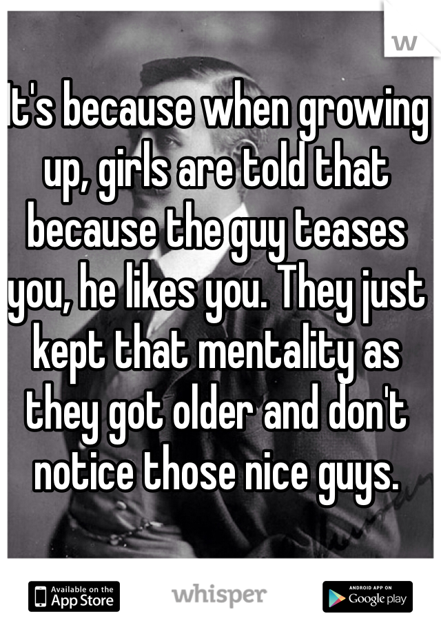 It's because when growing up, girls are told that because the guy teases you, he likes you. They just kept that mentality as they got older and don't notice those nice guys. 