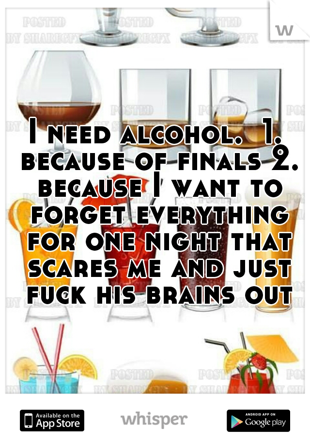 I need alcohol.  1. because of finals 2. because I want to forget everything for one night that scares me and just fuck his brains out