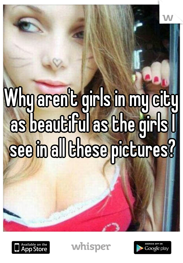 Why aren't girls in my city as beautiful as the girls I see in all these pictures?
