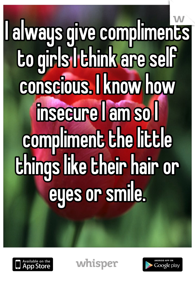 I always give compliments to girls I think are self conscious. I know how insecure I am so I compliment the little things like their hair or eyes or smile. 