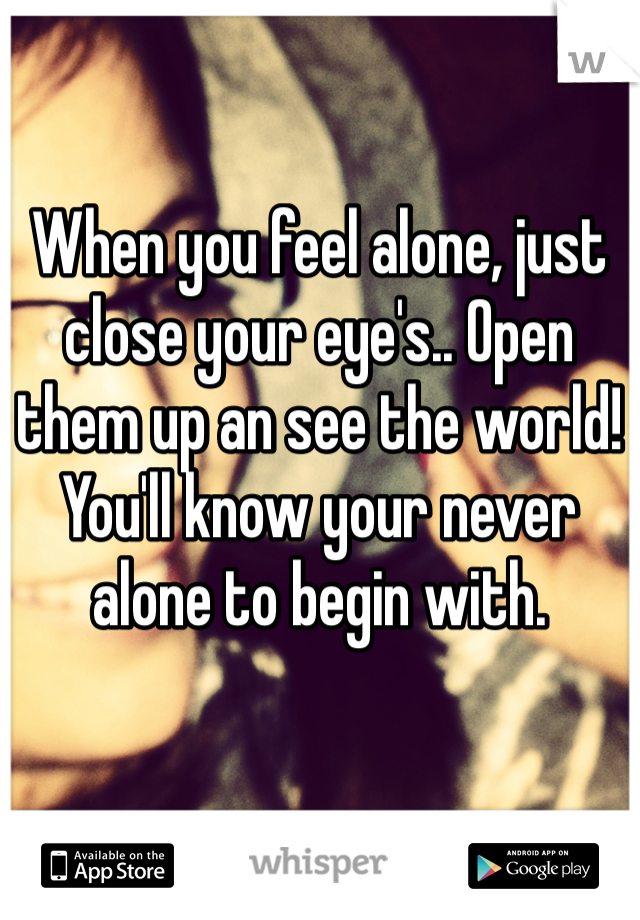 When you feel alone, just close your eye's.. Open them up an see the world! You'll know your never alone to begin with. 