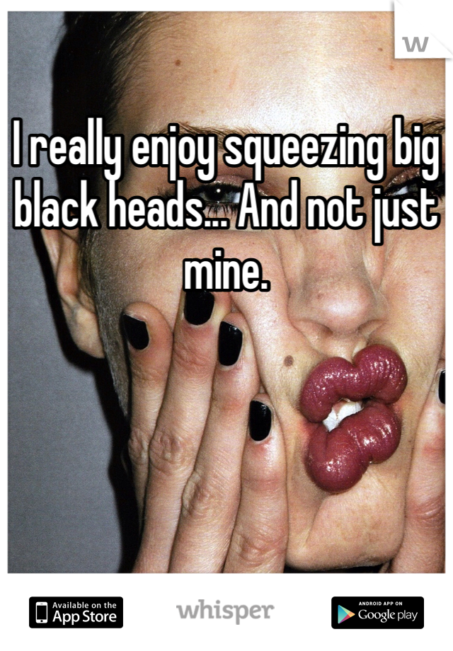 I really enjoy squeezing big black heads... And not just mine. 