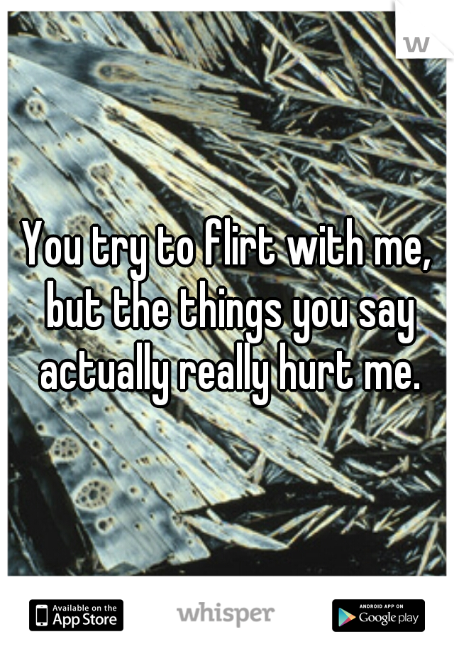 You try to flirt with me, but the things you say actually really hurt me.