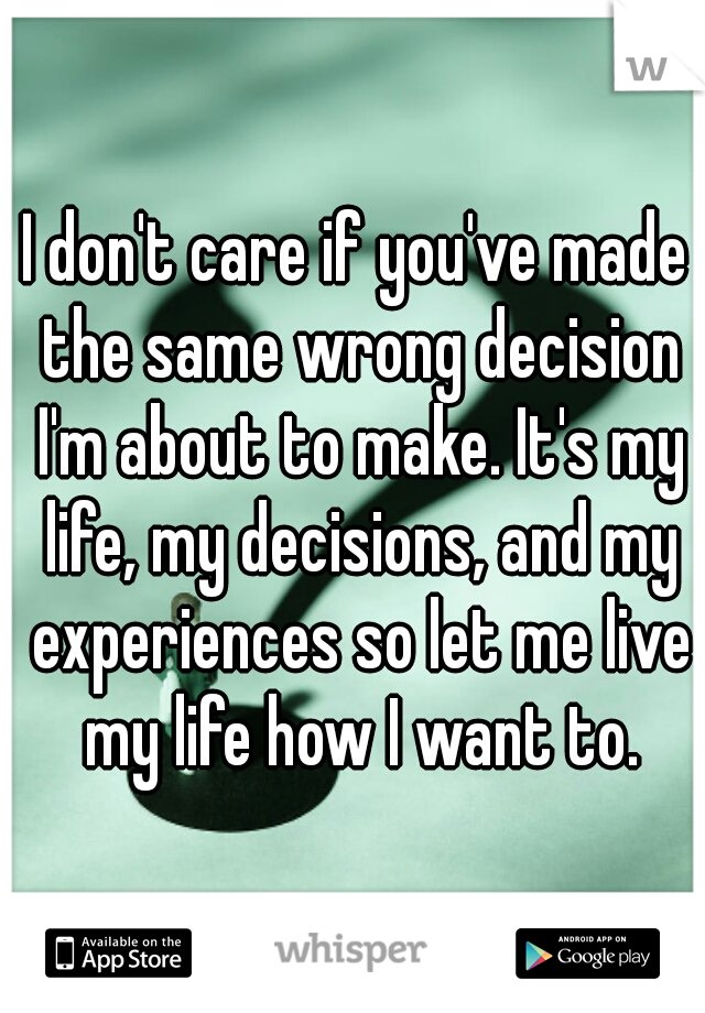 I don't care if you've made the same wrong decision I'm about to make. It's my life, my decisions, and my experiences so let me live my life how I want to.