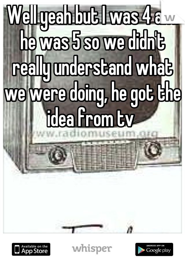 Well yeah but I was 4 and he was 5 so we didn't really understand what we were doing, he got the idea from tv 