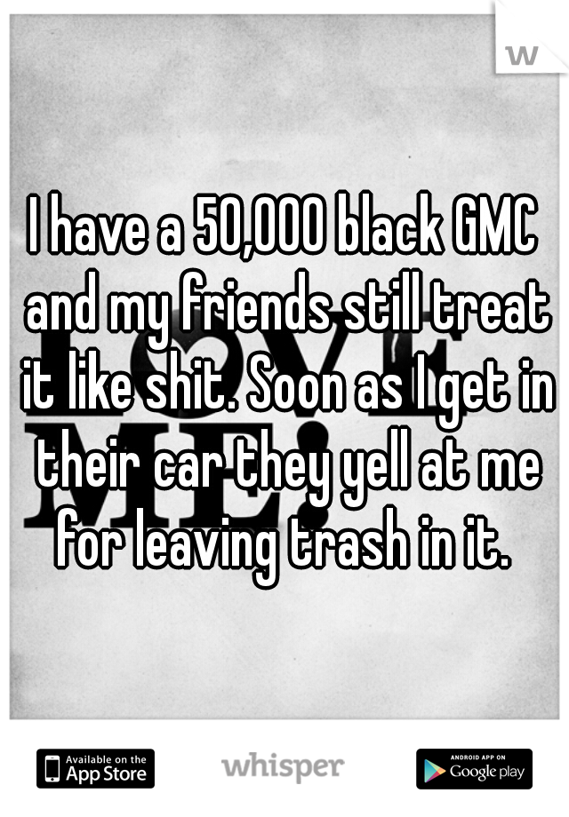 I have a 50,000 black GMC and my friends still treat it like shit. Soon as I get in their car they yell at me for leaving trash in it. 