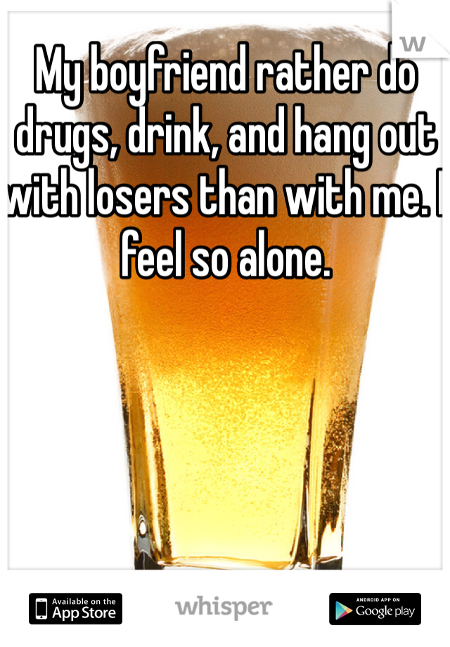 My boyfriend rather do drugs, drink, and hang out with losers than with me. I feel so alone.