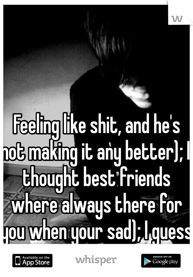 Feeling like shit, and he's not making it any better); I thought best friends where always there for you when your sad); I guess I was wrong...