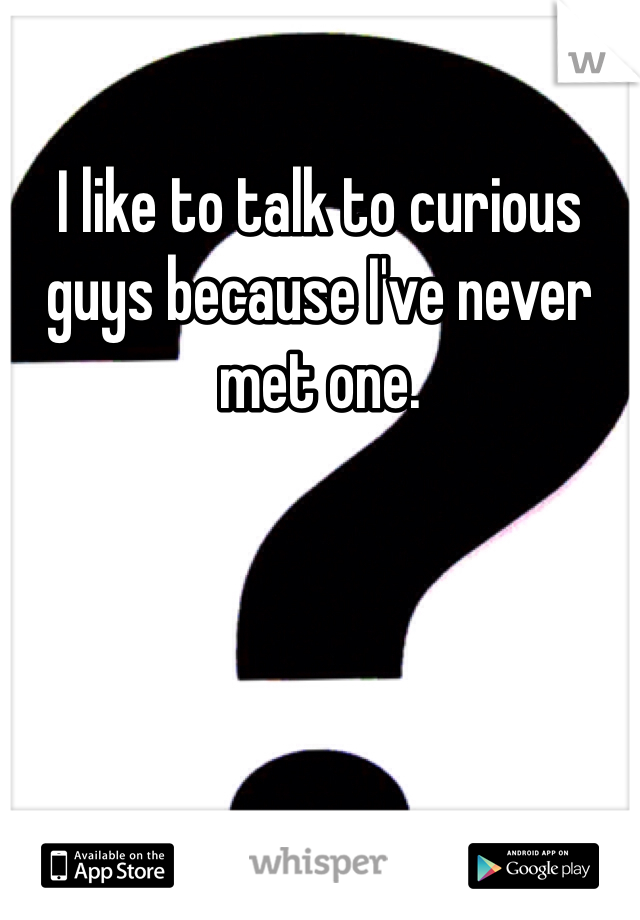 I like to talk to curious guys because I've never met one.