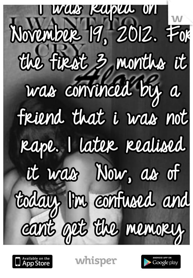 I was raped on November 19, 2012. For the first 3 months it was convinced by a friend that i was not rape. I later realised it was  Now, as of today I'm confused and cant get the memory out of my head