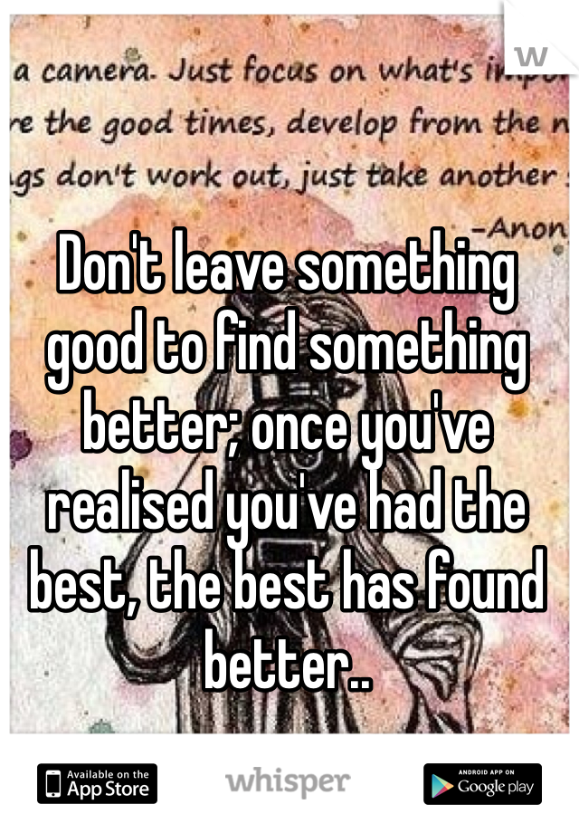 Don't leave something good to find something better; once you've realised you've had the best, the best has found better..