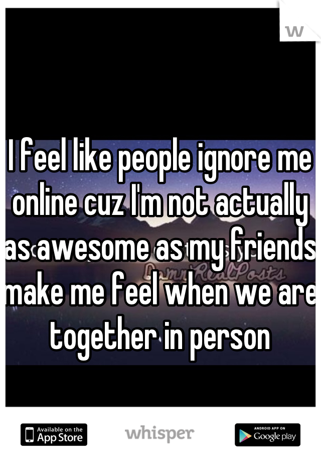 I feel like people ignore me online cuz I'm not actually as awesome as my friends make me feel when we are together in person