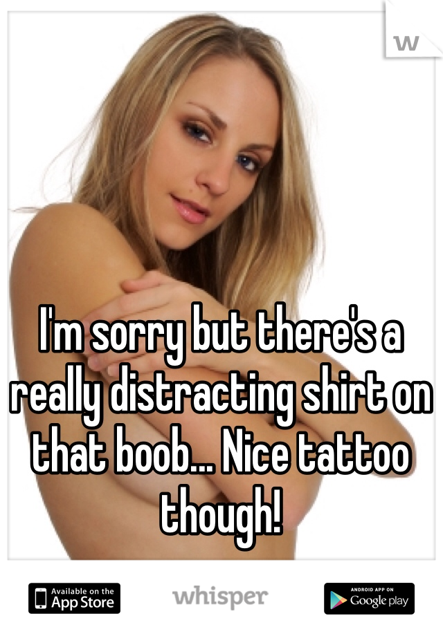 I'm sorry but there's a really distracting shirt on that boob... Nice tattoo though! 