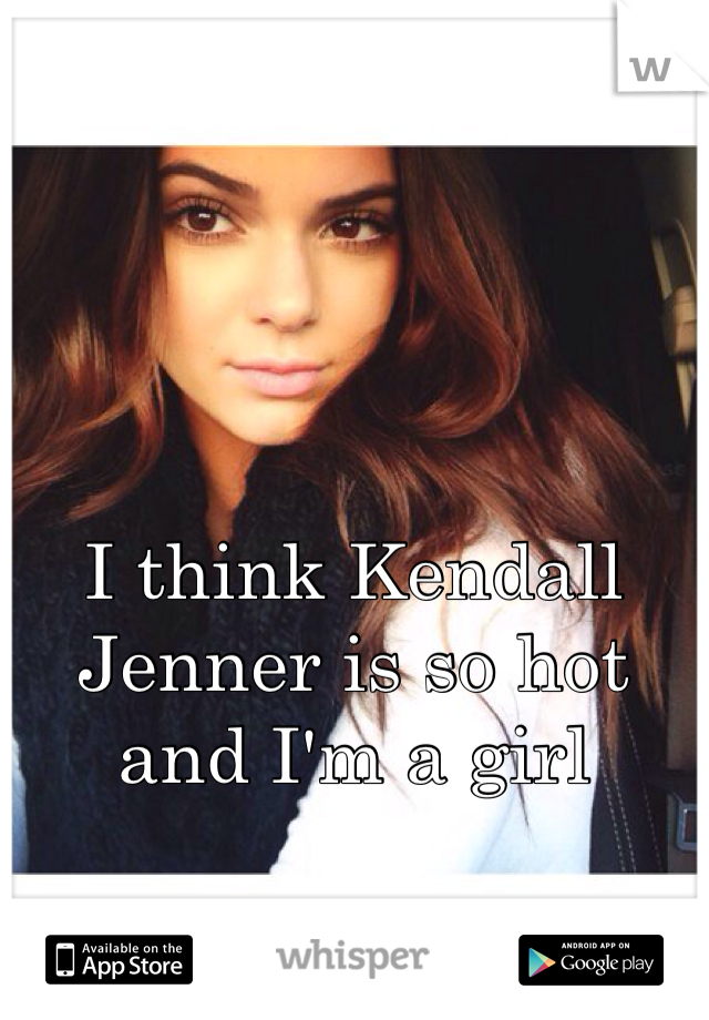 I think Kendall Jenner is so hot and I'm a girl 