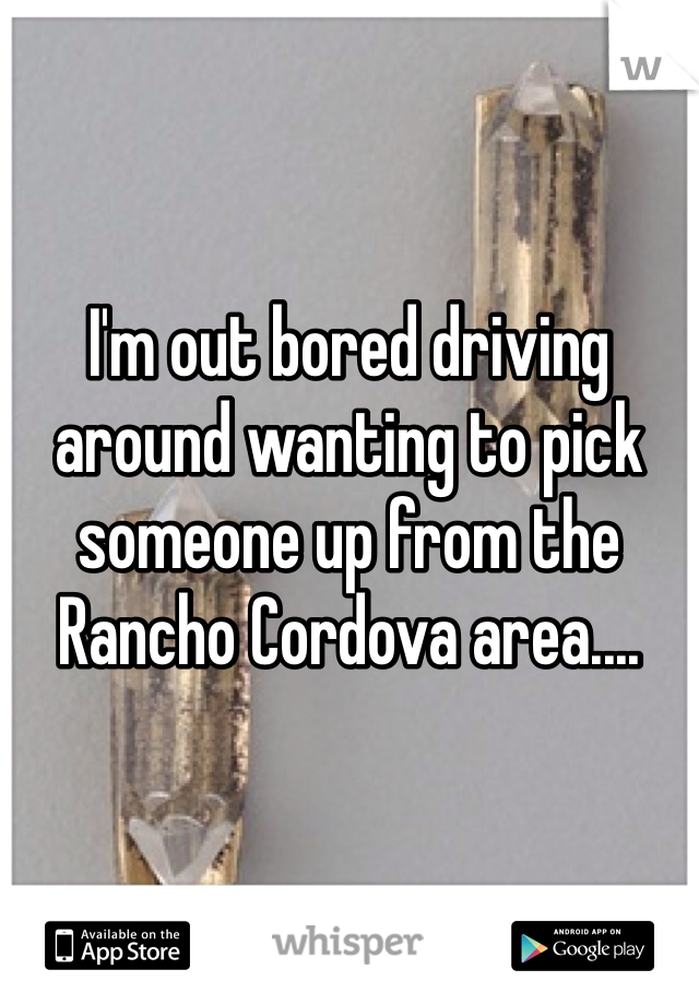 I'm out bored driving around wanting to pick someone up from the Rancho Cordova area.... 