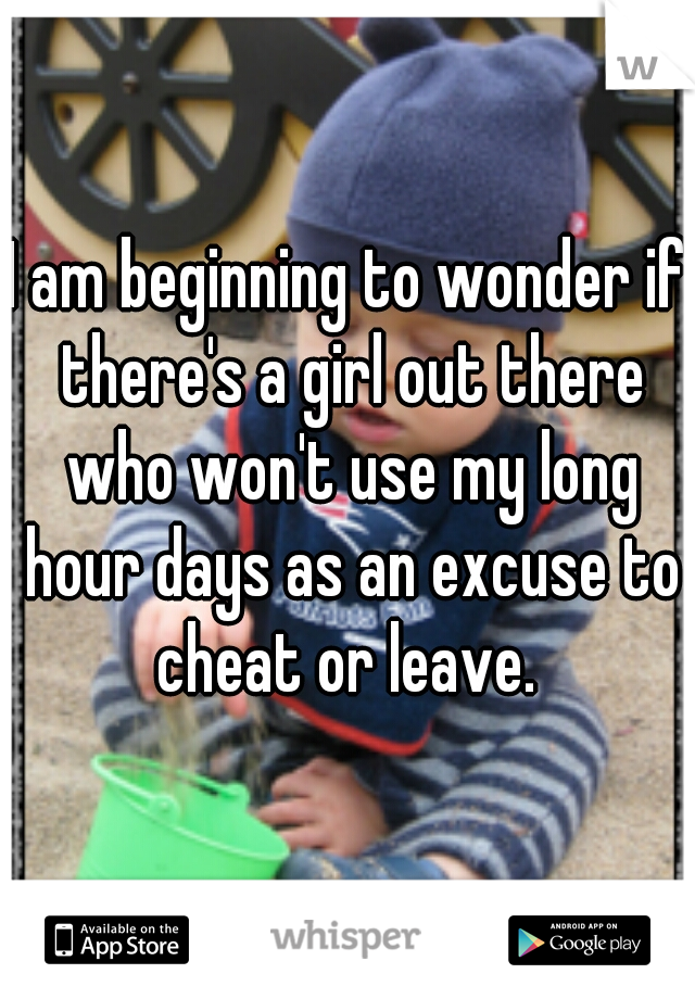 I am beginning to wonder if there's a girl out there who won't use my long hour days as an excuse to cheat or leave. 