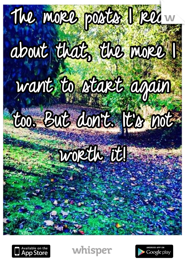 The more posts I read about that, the more I want to start again too. But don't. It's not worth it!