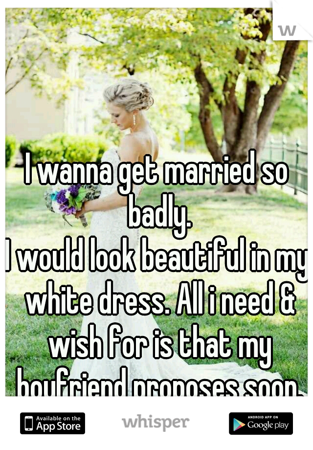 I wanna get married so badly.
I would look beautiful in my white dress. All i need & wish for is that my boyfriend proposes soon.