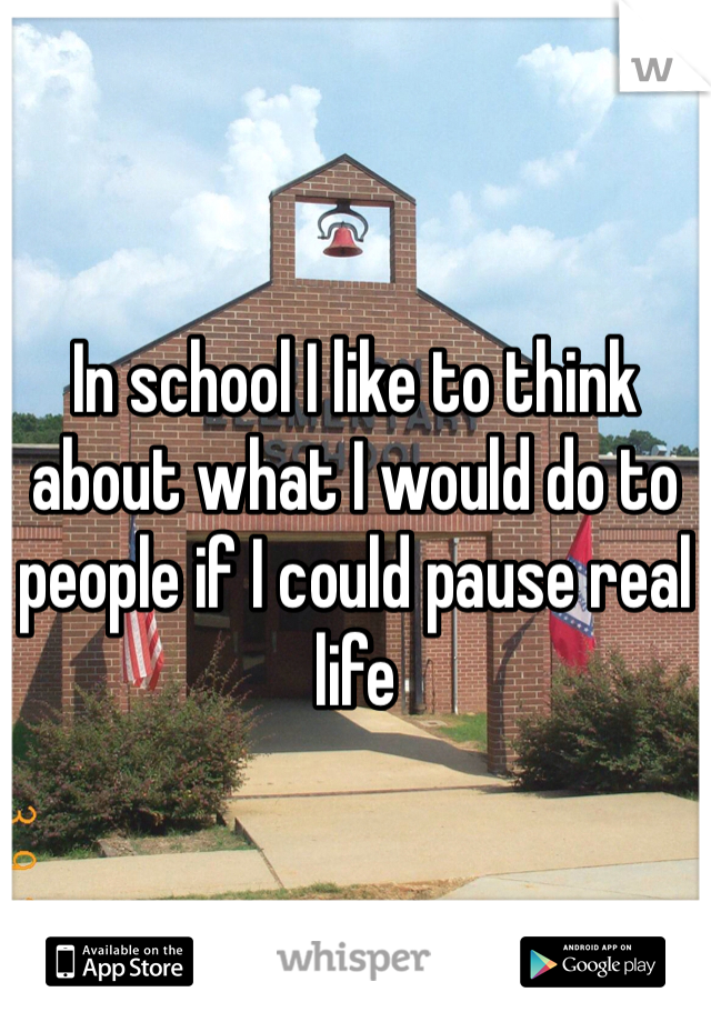 In school I like to think about what I would do to people if I could pause real life 
