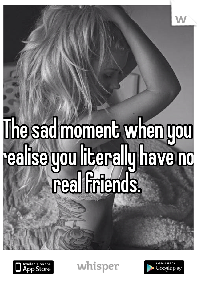 The sad moment when you realise you literally have no real friends. 

