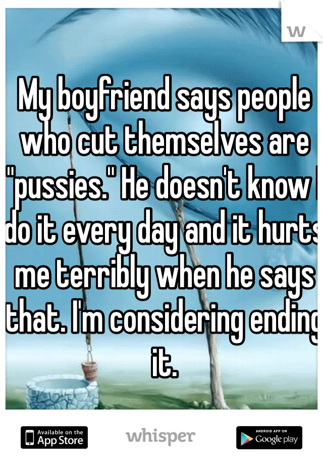 My boyfriend says people who cut themselves are "pussies." He doesn't know I do it every day and it hurts me terribly when he says that. I'm considering ending it.