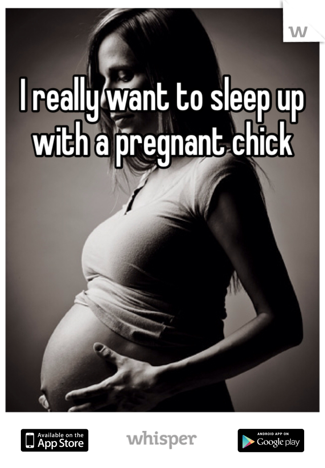 I really want to sleep up with a pregnant chick 