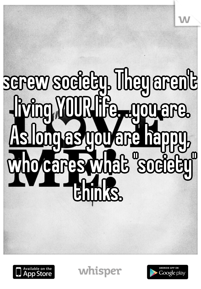 screw society. They aren't living YOUR life. ..you are. As long as you are happy,  who cares what "society" thinks.  