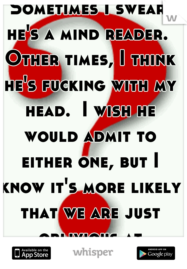 Sometimes I swear he's a mind reader.  Other times, I think he's fucking with my head.  I wish he would admit to either one, but I know it's more likely that we are just oblivious at different times. 