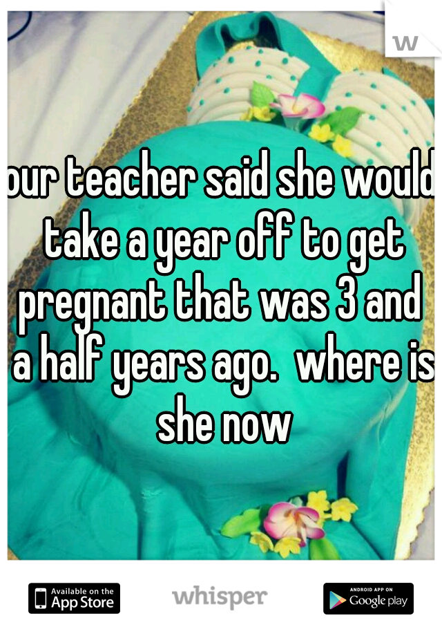 our teacher said she would take a year off to get pregnant that was 3 and  a half years ago.  where is she now