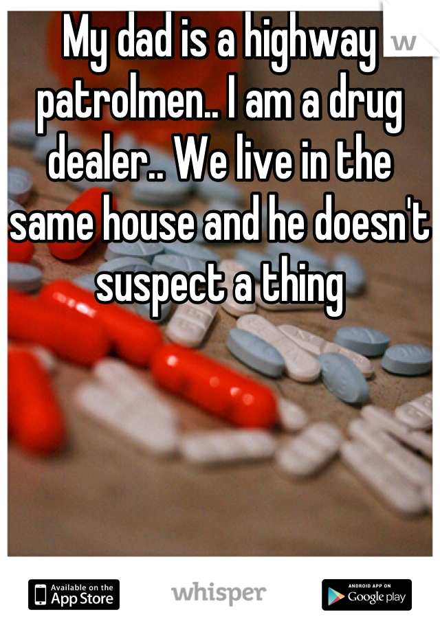 My dad is a highway patrolmen.. I am a drug dealer.. We live in the same house and he doesn't suspect a thing