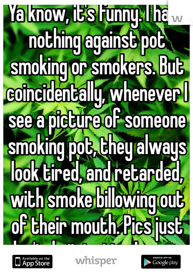 Ya know, it's funny. I have nothing against pot smoking or smokers. But coincidentally, whenever I see a picture of someone smoking pot, they always look tired, and retarded, with smoke billowing out of their mouth. Pics just don't do it justice I guess.