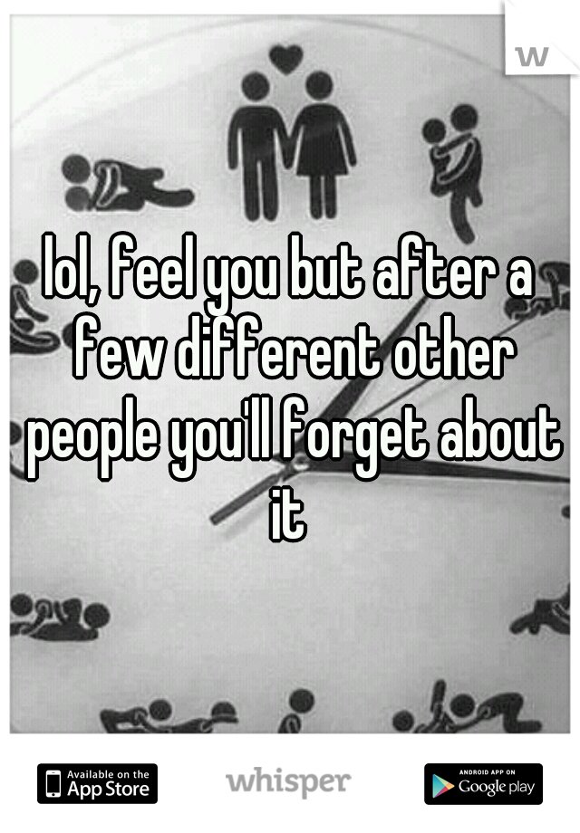 lol, feel you but after a few different other people you'll forget about it 