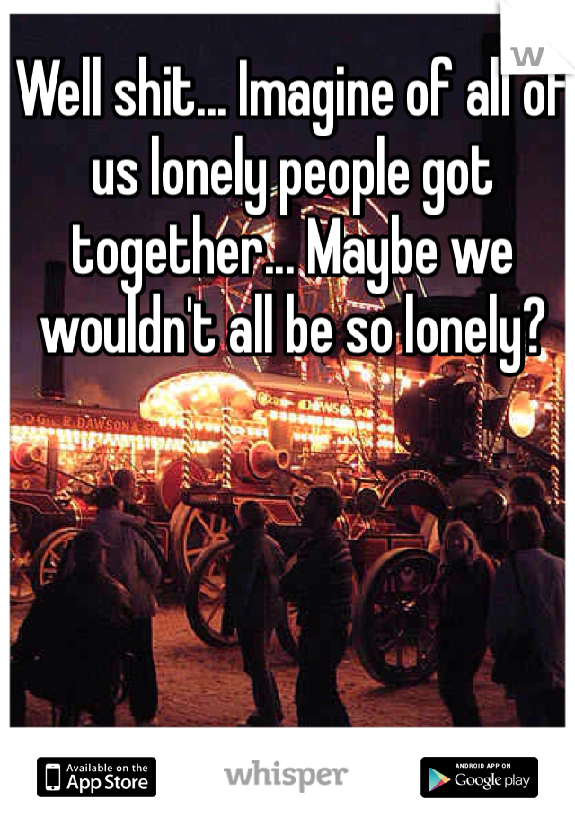Well shit... Imagine of all of us lonely people got together... Maybe we wouldn't all be so lonely?