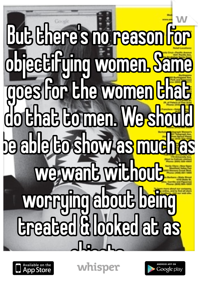 But there's no reason for objectifying women. Same goes for the women that do that to men. We should be able to show as much as we want without worrying about being treated & looked at as objects.