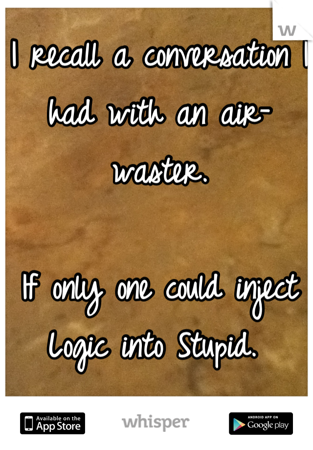 I recall a conversation I had with an air-waster. 

If only one could inject Logic into Stupid. 
