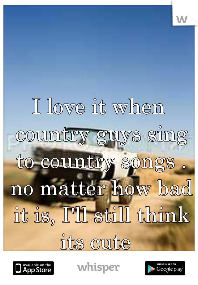I love it when country guys sing to country songs . no matter how bad it is, I'll still think its cute  