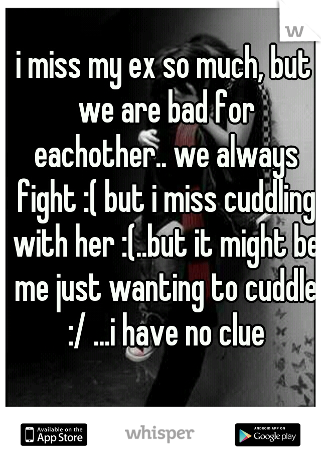 i miss my ex so much, but we are bad for eachother.. we always fight :( but i miss cuddling with her :(..but it might be me just wanting to cuddle :/ ...i have no clue