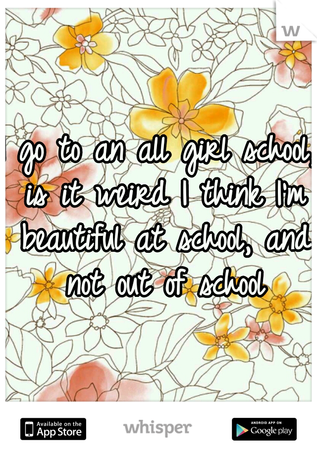 I go to an all girl school, is it weird I think I'm beautiful at school, and not out of school