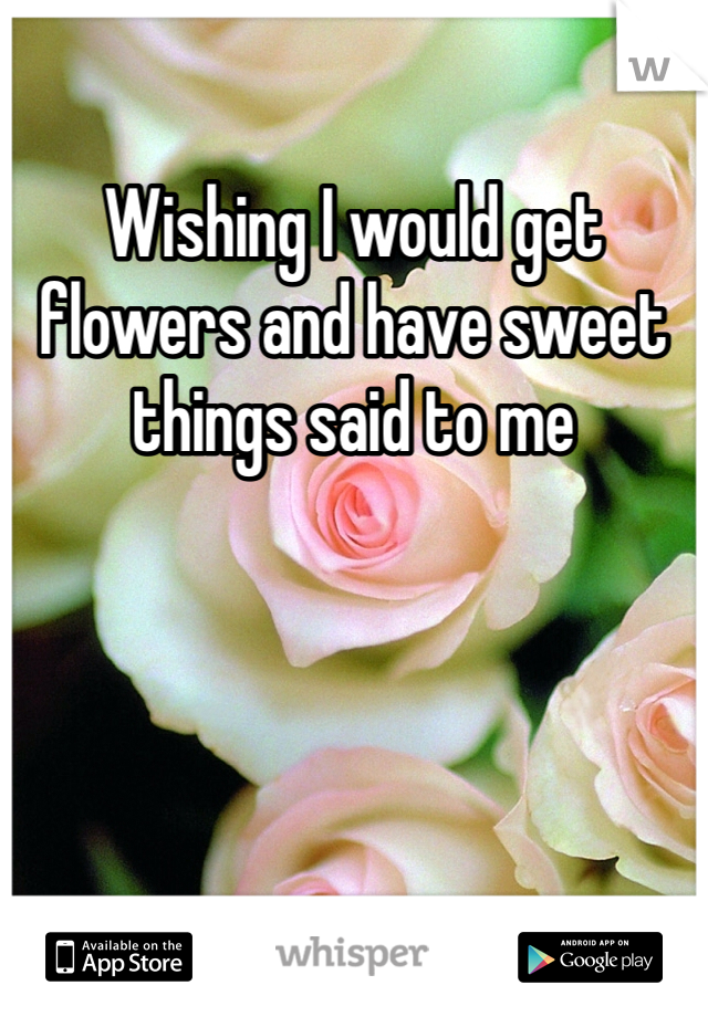 Wishing I would get flowers and have sweet things said to me 