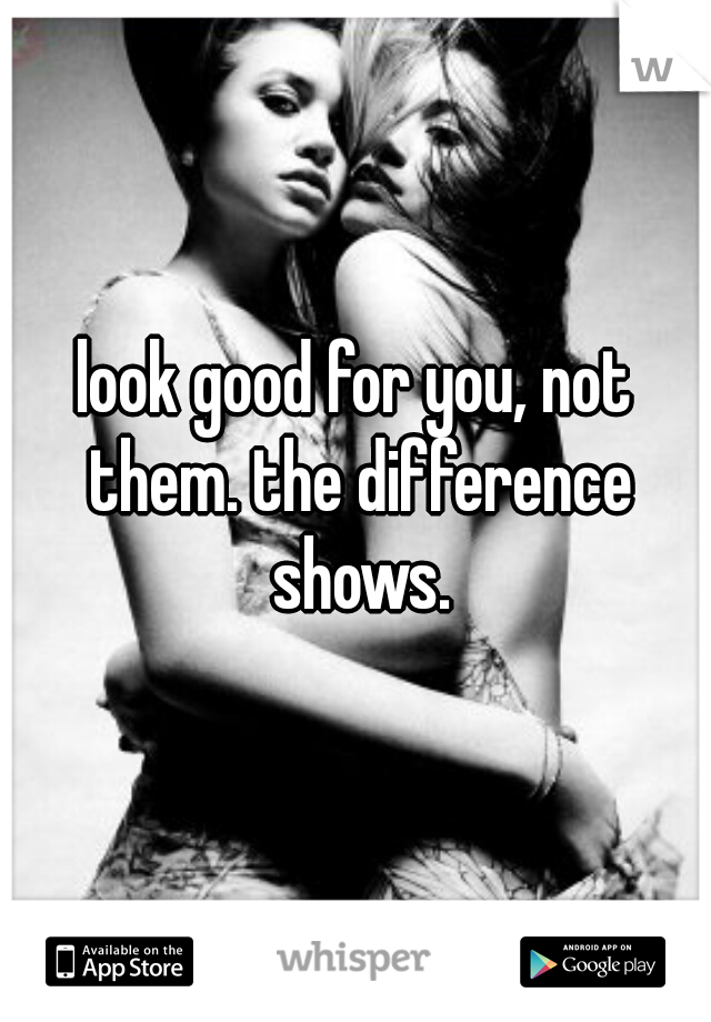 look good for you, not them. the difference shows.