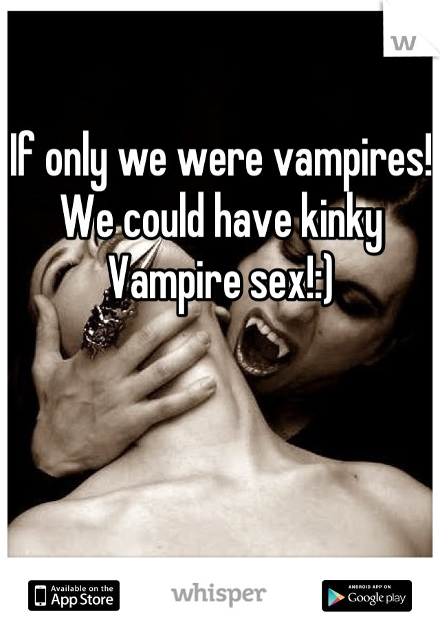 If only we were vampires! We could have kinky Vampire sex!:)