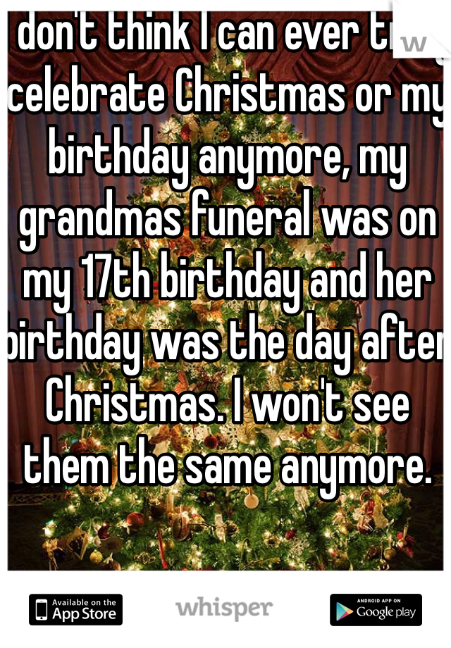 I don't think I can ever truly celebrate Christmas or my birthday anymore, my grandmas funeral was on my 17th birthday and her birthday was the day after Christmas. I won't see them the same anymore.