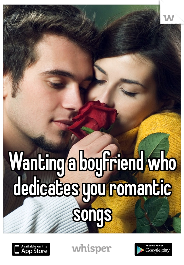 Wanting a boyfriend who dedicates you romantic songs 
