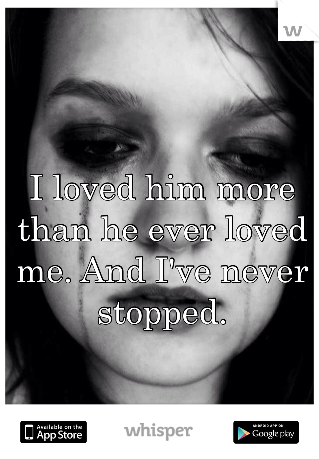 I loved him more than he ever loved me. And I've never stopped.