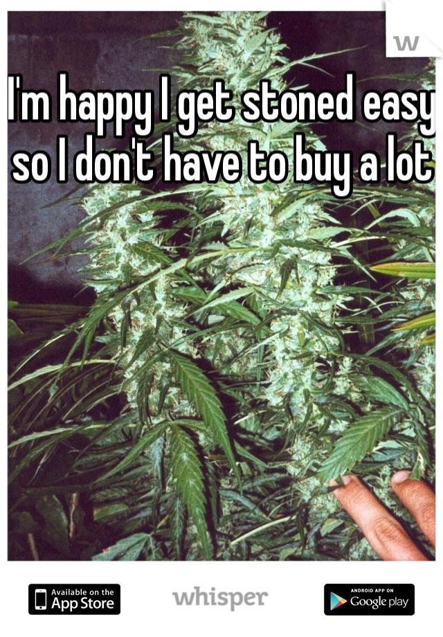 I'm happy I get stoned easy so I don't have to buy a lot