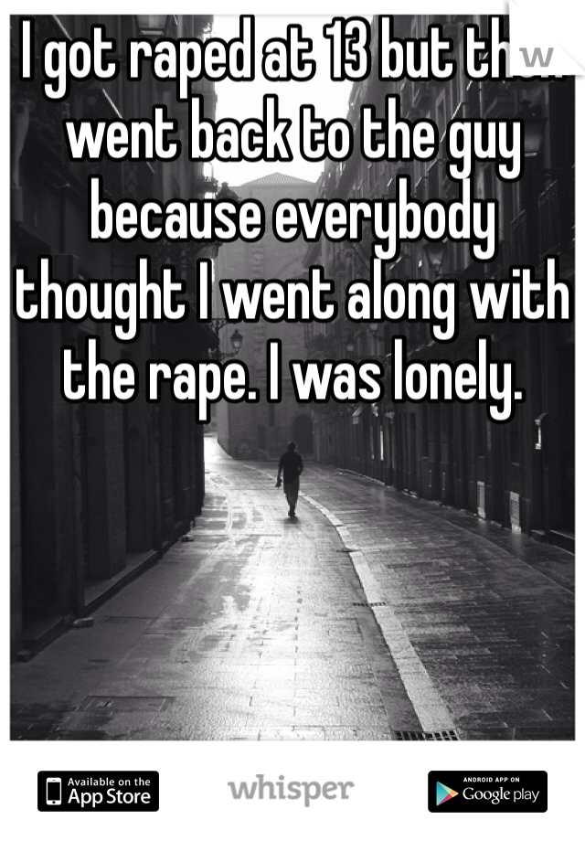 I got raped at 13 but then went back to the guy because everybody thought I went along with the rape. I was lonely.