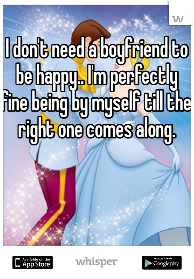 I don't need a boyfriend to be happy.. I'm perfectly fine being by myself till the right one comes along.