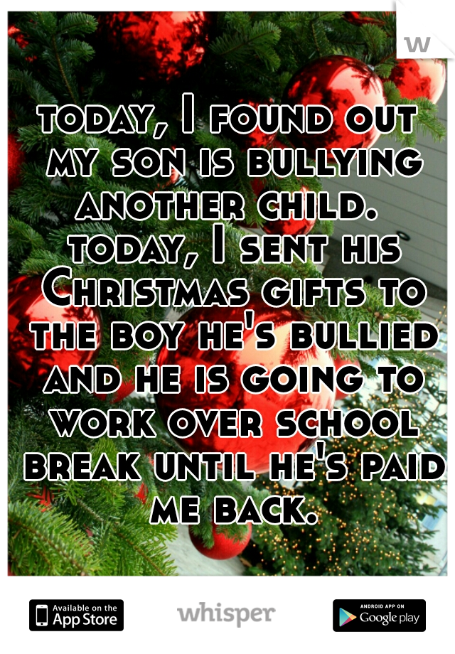 today, I found out my son is bullying another child.  today, I sent his Christmas gifts to the boy he's bullied and he is going to work over school break until he's paid me back.