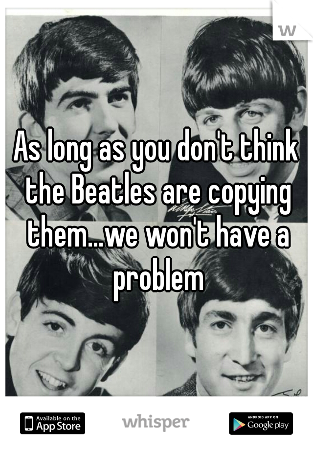 As long as you don't think the Beatles are copying them...we won't have a problem